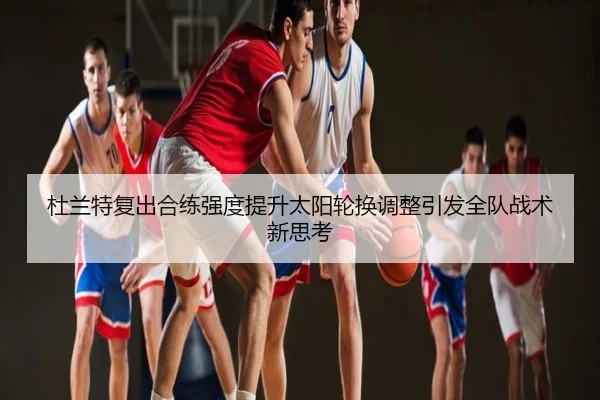 杜兰特复出合练强度提升太阳轮换调整引发全队战术新思考